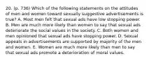 20. (p. 736) Which of the following statements on the attitudes of men and women toward sexually suggestive advertisements is true? A. Most men felt that sexual ads have low stopping power. B. Men are much more likely than women to say that sexual ads deteriorate the social values in the society. C. Both women and men opinioned that sexual ads have stopping power. D. Sexual appeals in advertisements are supported by majority of the men and women. E. Women are much more likely than men to say that sexual ads promote a deterioration of moral values.