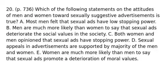 20. (p. 736) Which of the following statements on the attitudes of men and women toward sexually suggestive advertisements is true? A. Most men felt that sexual ads have low stopping power. B. Men are much more likely than women to say that sexual ads deteriorate the social values in the society. C. Both women and men opinioned that sexual ads have stopping power. D. Sexual appeals in advertisements are supported by majority of the men and women. E. Women are much more likely than men to say that sexual ads promote a deterioration of moral values.