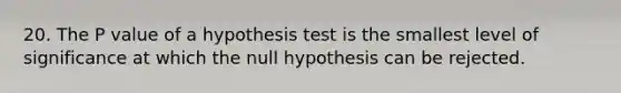 20. The P value of a hypothesis test is the smallest level of significance at which the null hypothesis can be rejected.