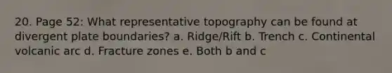 20. Page 52: What representative topography can be found at divergent plate boundaries? a. Ridge/Rift b. Trench c. Continental volcanic arc d. Fracture zones e. Both b and c