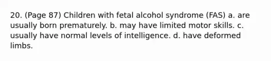 20. (Page 87) Children with fetal alcohol syndrome (FAS) a. are usually born prematurely. b. may have limited motor skills. c. usually have normal levels of intelligence. d. have deformed limbs.