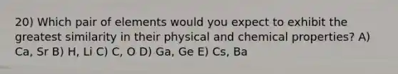 20) Which pair of elements would you expect to exhibit the greatest similarity in their physical and chemical properties? A) Ca, Sr B) H, Li C) C, O D) Ga, Ge E) Cs, Ba