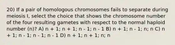 20) If a pair of homologous chromosomes fails to separate during meiosis I, select the choice that shows the chromosome number of the four resulting gametes with respect to the normal haploid number (n)? A) n + 1; n + 1; n - 1; n - 1 B) n + 1; n - 1; n; n C) n + 1; n - 1; n - 1; n - 1 D) n + 1; n + 1; n; n