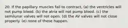 20. If the papillary muscles fail to contract, (a) the ventricles will not pump blood. (b) the atria will not pump blood. (c) the semilunar valves will not open. (d) the AV valves will not close properly. (e) none of these happen.