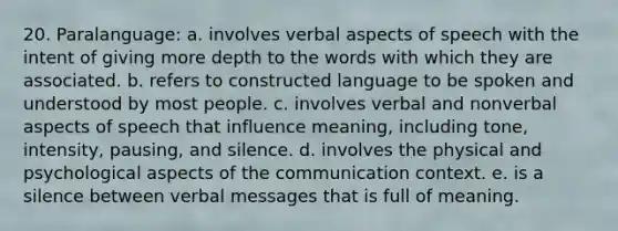 20. Paralanguage: a. involves verbal aspects of speech with the intent of giving more depth to the words with which they are associated. b. refers to constructed language to be spoken and understood by most people. c. involves verbal and nonverbal aspects of speech that influence meaning, including tone, intensity, pausing, and silence. d. involves the physical and psychological aspects of the communication context. e. is a silence between verbal messages that is full of meaning.