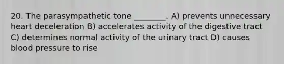 20. The parasympathetic tone ________. A) prevents unnecessary heart deceleration B) accelerates activity of the digestive tract C) determines normal activity of the urinary tract D) causes blood pressure to rise