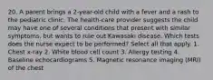 20. A parent brings a 2-year-old child with a fever and a rash to the pediatric clinic. The health-care provider suggests the child may have one of several conditions that present with similar symptoms, but wants to rule out Kawasaki disease. Which tests does the nurse expect to be performed? Select all that apply. 1. Chest x-ray 2. White blood cell count 3. Allergy testing 4. Baseline echocardiograms 5. Magnetic resonance imaging (MRI) of the chest