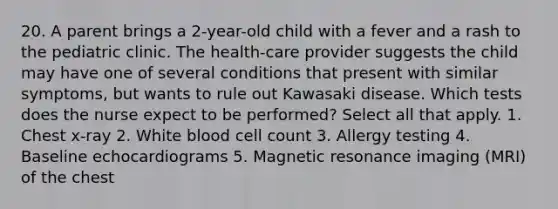 20. A parent brings a 2-year-old child with a fever and a rash to the pediatric clinic. The health-care provider suggests the child may have one of several conditions that present with similar symptoms, but wants to rule out Kawasaki disease. Which tests does the nurse expect to be performed? Select all that apply. 1. Chest x-ray 2. White blood cell count 3. Allergy testing 4. Baseline echocardiograms 5. Magnetic resonance imaging (MRI) of the chest