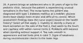 20. A parent brings an adolescent who is 16 years of age to the pediatric clinic, because the patient is experiencing unusual sensations in the feet. The nurse learns the patient was diagnosed with type 1 diabetes mellitus as a toddler; glucose levels have always been erratic and difficult to control. Which assessment findings does the nurse expect based on the health history? Select all that apply. 1. Inability to identify a sharp or blunt sensation on the sole of the foot 2. Feet warm to the touch and capillary refill within normal limits 3. Problems with balance when standing without support 4. Toe nails smooth in appearance and nail beds pink in color 5. Signs of weakness during neuromuscular checks to the lower legs