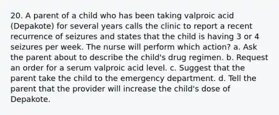 20. A parent of a child who has been taking valproic acid (Depakote) for several years calls the clinic to report a recent recurrence of seizures and states that the child is having 3 or 4 seizures per week. The nurse will perform which action? a. Ask the parent about to describe the child's drug regimen. b. Request an order for a serum valproic acid level. c. Suggest that the parent take the child to the emergency department. d. Tell the parent that the provider will increase the child's dose of Depakote.