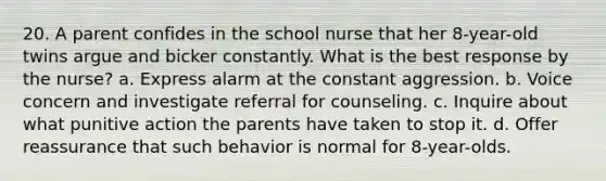 20. A parent confides in the school nurse that her 8-year-old twins argue and bicker constantly. What is the best response by the nurse? a. Express alarm at the constant aggression. b. Voice concern and investigate referral for counseling. c. Inquire about what punitive action the parents have taken to stop it. d. Offer reassurance that such behavior is normal for 8-year-olds.