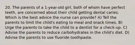 20. The parents of a 1-year-old girl, both of whom have perfect teeth, are concerned about their child getting dental caries. Which is the best advice the nurse can provide? A) Tell the parents to limit the child's eating to meal and snack times. B) Urge the parents to take the child to a dentist for a check-up. C) Advise the parents to reduce carbohydrates in the child's diet. D) Advise the parents to use fluoride toothpaste.