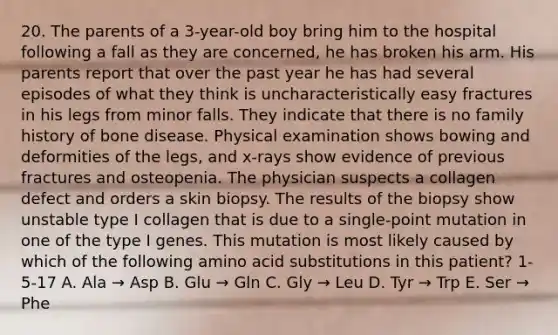 20. The parents of a 3-year-old boy bring him to the hospital following a fall as they are concerned, he has broken his arm. His parents report that over the past year he has had several episodes of what they think is uncharacteristically easy fractures in his legs from minor falls. They indicate that there is no family history of bone disease. Physical examination shows bowing and deformities of the legs, and x-rays show evidence of previous fractures and osteopenia. The physician suspects a collagen defect and orders a skin biopsy. The results of the biopsy show unstable type I collagen that is due to a single-point mutation in one of the type I genes. This mutation is most likely caused by which of the following amino acid substitutions in this patient? 1-5-17 A. Ala → Asp B. Glu → Gln C. Gly → Leu D. Tyr → Trp E. Ser → Phe