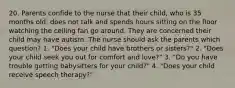 20. Parents confide to the nurse that their child, who is 35 months old, does not talk and spends hours sitting on the floor watching the ceiling fan go around. They are concerned their child may have autism. The nurse should ask the parents which question? 1. "Does your child have brothers or sisters?" 2. "Does your child seek you out for comfort and love?" 3. "Do you have trouble getting babysitters for your child?" 4. "Does your child receive speech therapy?"