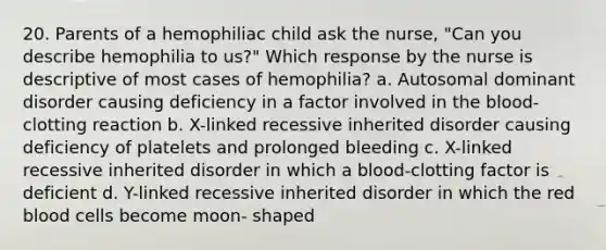 20. Parents of a hemophiliac child ask the nurse, "Can you describe hemophilia to us?" Which response by the nurse is descriptive of most cases of hemophilia? a. Autosomal dominant disorder causing deficiency in a factor involved in the blood- clotting reaction b. X-linked recessive inherited disorder causing deficiency of platelets and prolonged bleeding c. X-linked recessive inherited disorder in which a blood-clotting factor is deficient d. Y-linked recessive inherited disorder in which the red blood cells become moon- shaped