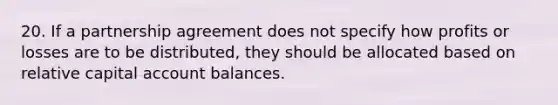 20. If a partnership agreement does not specify how profits or losses are to be distributed, they should be allocated based on relative capital account balances.