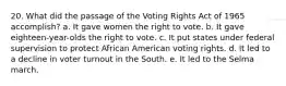 20. What did the passage of the Voting Rights Act of 1965 accomplish? a. It gave women the right to vote. b. It gave eighteen-year-olds the right to vote. c. It put states under federal supervision to protect African American voting rights. d. It led to a decline in voter turnout in the South. e. It led to the Selma march.