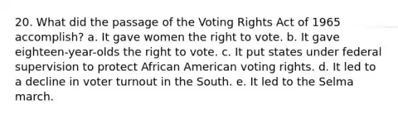 20. What did the passage of the Voting Rights Act of 1965 accomplish? a. It gave women the right to vote. b. It gave eighteen-year-olds the right to vote. c. It put states under federal supervision to protect African American voting rights. d. It led to a decline in voter turnout in the South. e. It led to the Selma march.