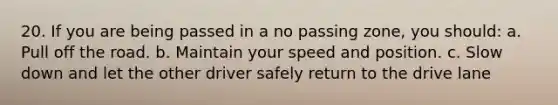 20. If you are being passed in a no passing zone, you should: a. Pull off the road. b. Maintain your speed and position. c. Slow down and let the other driver safely return to the drive lane