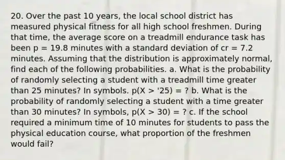 20. Over the past 10 years, the local school district has measured physical fitness for all high school freshmen. During that time, the average score on a treadmill endurance task has been p = 19.8 minutes with a <a href='https://www.questionai.com/knowledge/kqGUr1Cldy-standard-deviation' class='anchor-knowledge'>standard deviation</a> of cr = 7.2 minutes. Assuming that the distribution is approximately normal, find each of the following probabilities. a. What is the probability of randomly selecting a student with a treadmill time <a href='https://www.questionai.com/knowledge/ktgHnBD4o3-greater-than' class='anchor-knowledge'>greater than</a> 25 minutes? In symbols. p(X > '25) = ? b. What is the probability of randomly selecting a student with a time greater than 30 minutes? In symbols, p(X > 30) = ? c. If the school required a minimum time of 10 minutes for students to pass the physical education course, what proportion of the freshmen would fail?