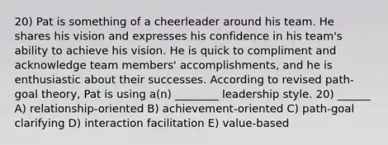 20) Pat is something of a cheerleader around his team. He shares his vision and expresses his confidence in his team's ability to achieve his vision. He is quick to compliment and acknowledge team members' accomplishments, and he is enthusiastic about their successes. According to revised path-goal theory, Pat is using a(n) ________ leadership style. 20) ______ A) relationship-oriented B) achievement-oriented C) path-goal clarifying D) interaction facilitation E) value-based