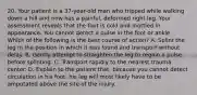 20. Your patient is a 37-year-old man who tripped while walking down a hill and now has a painful, deformed right leg. Your assessment reveals that the foot is cold and mottled in appearance. You cannot detect a pulse in the foot or ankle. Which of the following is the best course of action? A. Splint the leg in the position in which it was found and transport without delay. B. Gently attempt to straighten the leg to regain a pulse before splinting. C. Transport rapidly to the nearest trauma center. D. Explain to the patient that, because you cannot detect circulation in his foot, his leg will most likely have to be amputated above the site of the injury.