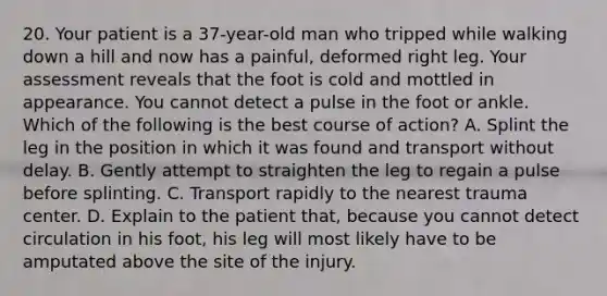 20. Your patient is a 37-year-old man who tripped while walking down a hill and now has a painful, deformed right leg. Your assessment reveals that the foot is cold and mottled in appearance. You cannot detect a pulse in the foot or ankle. Which of the following is the best course of action? A. Splint the leg in the position in which it was found and transport without delay. B. Gently attempt to straighten the leg to regain a pulse before splinting. C. Transport rapidly to the nearest trauma center. D. Explain to the patient that, because you cannot detect circulation in his foot, his leg will most likely have to be amputated above the site of the injury.