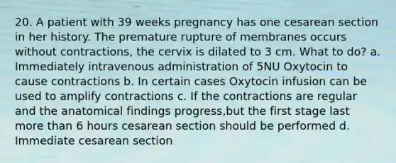 20. A patient with 39 weeks pregnancy has one cesarean section in her history. The premature rupture of membranes occurs without contractions, the cervix is dilated to 3 cm. What to do? a. Immediately intravenous administration of 5NU Oxytocin to cause contractions b. In certain cases Oxytocin infusion can be used to amplify contractions c. If the contractions are regular and the anatomical findings progress,but the first stage last more than 6 hours cesarean section should be performed d. Immediate cesarean section