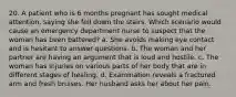 20. A patient who is 6 months pregnant has sought medical attention, saying she fell down the stairs. Which scenario would cause an emergency department nurse to suspect that the woman has been battered? a. She avoids making eye contact and is hesitant to answer questions. b. The woman and her partner are having an argument that is loud and hostile. c. The woman has injuries on various parts of her body that are in different stages of healing. d. Examination reveals a fractured arm and fresh bruises. Her husband asks her about her pain.