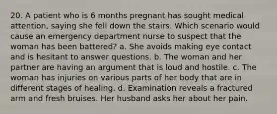 20. A patient who is 6 months pregnant has sought medical attention, saying she fell down the stairs. Which scenario would cause an emergency department nurse to suspect that the woman has been battered? a. She avoids making eye contact and is hesitant to answer questions. b. The woman and her partner are having an argument that is loud and hostile. c. The woman has injuries on various parts of her body that are in different stages of healing. d. Examination reveals a fractured arm and fresh bruises. Her husband asks her about her pain.