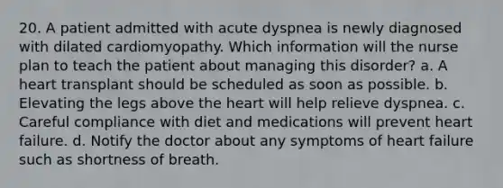 20. A patient admitted with acute dyspnea is newly diagnosed with dilated cardiomyopathy. Which information will the nurse plan to teach the patient about managing this disorder? a. A heart transplant should be scheduled as soon as possible. b. Elevating the legs above <a href='https://www.questionai.com/knowledge/kya8ocqc6o-the-heart' class='anchor-knowledge'>the heart</a> will help relieve dyspnea. c. Careful compliance with diet and medications will prevent heart failure. d. Notify the doctor about any symptoms of heart failure such as shortness of breath.