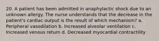 20. A patient has been admitted in anaphylactic shock due to an unknown allergy. The nurse understands that the decrease in the patient's cardiac output is the result of which mechanism? a. Peripheral vasodilation b. Increased alveolar ventilation c. Increased venous return d. Decreased myocardial contractility