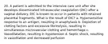 20. A patient is admitted to the intensive care unit after she develops disseminated intravascular coagulation (DIC) after a vaginal delivery. DIC is known to occur in patients with retained placental fragments. What is the result of DIC? a. Hypersensitive response to an antigen, resulting in anaphylaxis b. Depletion of clotting factors and excessive fibrinolysis, resulting in simultaneous microvascular clotting and hemorrhage c. Vasodilatation, resulting in hypotension d. Septic shock, resulting in vasodilation and decreased perfusion