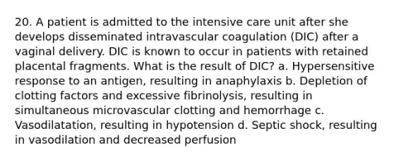 20. A patient is admitted to the intensive care unit after she develops disseminated intravascular coagulation (DIC) after a vaginal delivery. DIC is known to occur in patients with retained placental fragments. What is the result of DIC? a. Hypersensitive response to an antigen, resulting in anaphylaxis b. Depletion of clotting factors and excessive fibrinolysis, resulting in simultaneous microvascular clotting and hemorrhage c. Vasodilatation, resulting in hypotension d. Septic shock, resulting in vasodilation and decreased perfusion