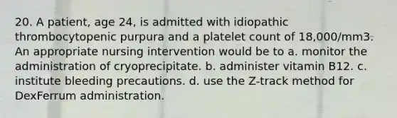 20. A patient, age 24, is admitted with idiopathic thrombocytopenic purpura and a platelet count of 18,000/mm3. An appropriate nursing intervention would be to a. monitor the administration of cryoprecipitate. b. administer vitamin B12. c. institute bleeding precautions. d. use the Z-track method for DexFerrum administration.