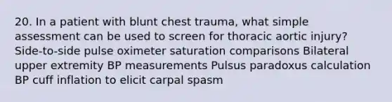 20. In a patient with blunt chest trauma, what simple assessment can be used to screen for thoracic aortic injury? Side-to-side pulse oximeter saturation comparisons Bilateral upper extremity BP measurements Pulsus paradoxus calculation BP cuff inflation to elicit carpal spasm