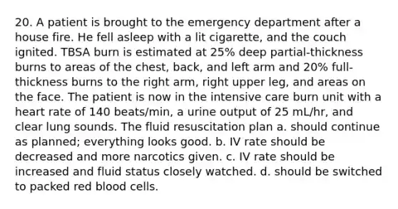 20. A patient is brought to the emergency department after a house fire. He fell asleep with a lit cigarette, and the couch ignited. TBSA burn is estimated at 25% deep partial-thickness burns to areas of the chest, back, and left arm and 20% full-thickness burns to the right arm, right upper leg, and areas on the face. The patient is now in the intensive care burn unit with a heart rate of 140 beats/min, a urine output of 25 mL/hr, and clear lung sounds. The fluid resuscitation plan a. should continue as planned; everything looks good. b. IV rate should be decreased and more narcotics given. c. IV rate should be increased and fluid status closely watched. d. should be switched to packed red blood cells.