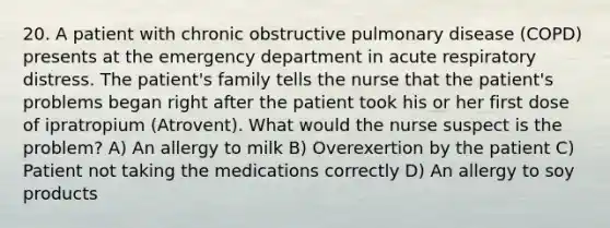 20. A patient with chronic obstructive pulmonary disease (COPD) presents at the emergency department in acute respiratory distress. The patient's family tells the nurse that the patient's problems began right after the patient took his or her first dose of ipratropium (Atrovent). What would the nurse suspect is the problem? A) An allergy to milk B) Overexertion by the patient C) Patient not taking the medications correctly D) An allergy to soy products