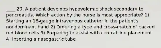 ____ 20. A patient develops hypovolemic shock secondary to pancreatitis. Which action by the nurse is most appropriate? 1) Starting an 18-gauge intravenous catheter in the patient's nondominant hand 2) Ordering a type and cross-match of packed red blood cells 3) Preparing to assist with central line placement 4) Inserting a nasogastric tube