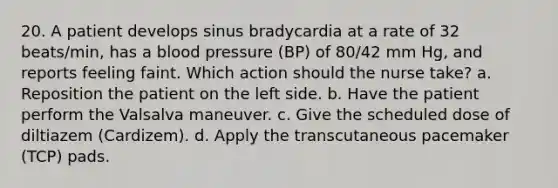 20. A patient develops sinus bradycardia at a rate of 32 beats/min, has a blood pressure (BP) of 80/42 mm Hg, and reports feeling faint. Which action should the nurse take? a. Reposition the patient on the left side. b. Have the patient perform the Valsalva maneuver. c. Give the scheduled dose of diltiazem (Cardizem). d. Apply the transcutaneous pacemaker (TCP) pads.