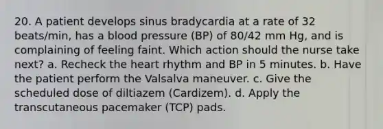 20. A patient develops sinus bradycardia at a rate of 32 beats/min, has a blood pressure (BP) of 80/42 mm Hg, and is complaining of feeling faint. Which action should the nurse take next? a. Recheck the heart rhythm and BP in 5 minutes. b. Have the patient perform the Valsalva maneuver. c. Give the scheduled dose of diltiazem (Cardizem). d. Apply the transcutaneous pacemaker (TCP) pads.