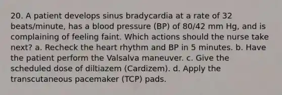 20. A patient develops sinus bradycardia at a rate of 32 beats/minute, has a blood pressure (BP) of 80/42 mm Hg, and is complaining of feeling faint. Which actions should the nurse take next? a. Recheck the heart rhythm and BP in 5 minutes. b. Have the patient perform the Valsalva maneuver. c. Give the scheduled dose of diltiazem (Cardizem). d. Apply the transcutaneous pacemaker (TCP) pads.