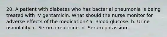 20. A patient with diabetes who has bacterial pneumonia is being treated with IV gentamicin. What should the nurse monitor for adverse effects of the medication? a. Blood glucose. b. Urine osmolality. c. Serum creatinine. d. Serum potassium.