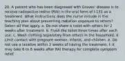 20. A patient who has been diagnosed with Graves' disease is to receive radioactive iodine (RAI) in the oral form of I-131 as a treatment. What instructions does the nurse include in the teaching plan about preventing radiation exposure to others? Select all that apply. a. Do not share a toilet with others for 2 weeks after treatment. b. Flush the toilet three times after each use. c. Wash clothing separately from others in the household. d. Limit contact with pregnant women, infants, and children. е. Do not use a laxative within 2 weeks of having the treatment. f. It may take 6 to 8 weeks after RAI therapy for complete symptom relief.