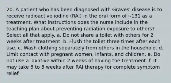 20. A patient who has been diagnosed with Graves' disease is to receive radioactive iodine (RAI) in the oral form of I-131 as a treatment. What instructions does the nurse include in the teaching plan about preventing radiation exposure to others? Select all that apply. a. Do not share a toilet with others for 2 weeks after treatment. b. Flush the toilet three times after each use. c. Wash clothing separately from others in the household. d. Limit contact with pregnant women, infants, and children. е. Do not use a laxative within 2 weeks of having the treatment. f. It may take 6 to 8 weeks after RAI therapy for complete symptom relief.