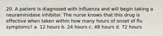 20. A patient is diagnosed with influenza and will begin taking a neuraminidase inhibitor. The nurse knows that this drug is effective when taken within how many hours of onset of flu symptoms? a. 12 hours b. 24 hours c. 48 hours d. 72 hours