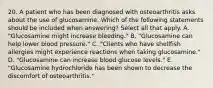 20. A patient who has been diagnosed with osteoarthritis asks about the use of glucosamine. Which of the following statements should be included when answering? Select all that apply. A. "Glucosamine might increase bleeding." B. "Glucosamine can help lower blood pressure." C. "Clients who have shellfish allergies might experience reactions when taking glucosamine." D. "Glucosamine can increase blood glucose levels." E. "Glucosamine hydrochloride has been shown to decrease the discomfort of osteoarthritis."