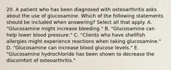 20. A patient who has been diagnosed with osteoarthritis asks about the use of glucosamine. Which of the following statements should be included when answering? Select all that apply. A. "Glucosamine might increase bleeding." B. "Glucosamine can help lower blood pressure." C. "Clients who have shellfish allergies might experience reactions when taking glucosamine." D. "Glucosamine can increase blood glucose levels." E. "Glucosamine hydrochloride has been shown to decrease the discomfort of osteoarthritis."