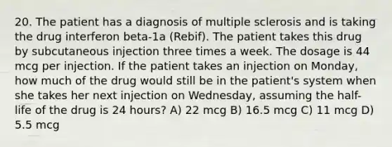 20. The patient has a diagnosis of multiple sclerosis and is taking the drug interferon beta-1a (Rebif). The patient takes this drug by subcutaneous injection three times a week. The dosage is 44 mcg per injection. If the patient takes an injection on Monday, how much of the drug would still be in the patient's system when she takes her next injection on Wednesday, assuming the half-life of the drug is 24 hours? A) 22 mcg B) 16.5 mcg C) 11 mcg D) 5.5 mcg