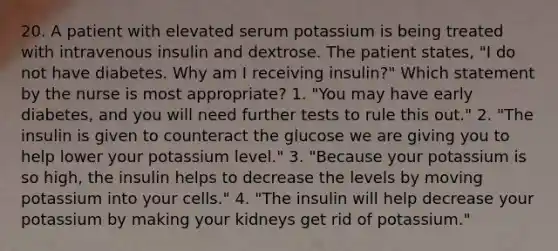 20. A patient with elevated serum potassium is being treated with intravenous insulin and dextrose. The patient states, "I do not have diabetes. Why am I receiving insulin?" Which statement by the nurse is most appropriate? 1. "You may have early diabetes, and you will need further tests to rule this out." 2. "The insulin is given to counteract the glucose we are giving you to help lower your potassium level." 3. "Because your potassium is so high, the insulin helps to decrease the levels by moving potassium into your cells." 4. "The insulin will help decrease your potassium by making your kidneys get rid of potassium."